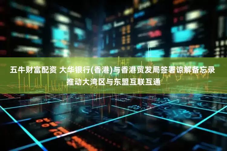 五牛财富配资 大华银行(香港)与香港贸发局签署谅解备忘录 推动大湾区与东盟互联互通