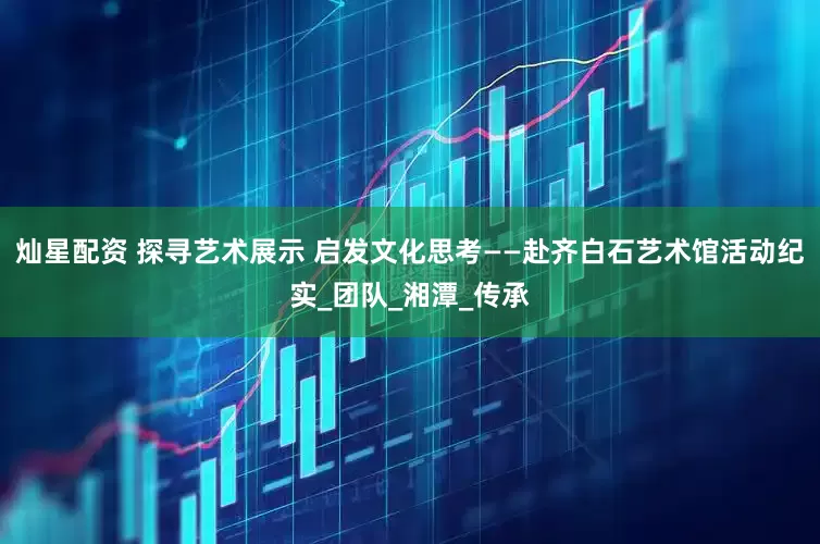 灿星配资 探寻艺术展示 启发文化思考——赴齐白石艺术馆活动纪实_团队_湘潭_传承