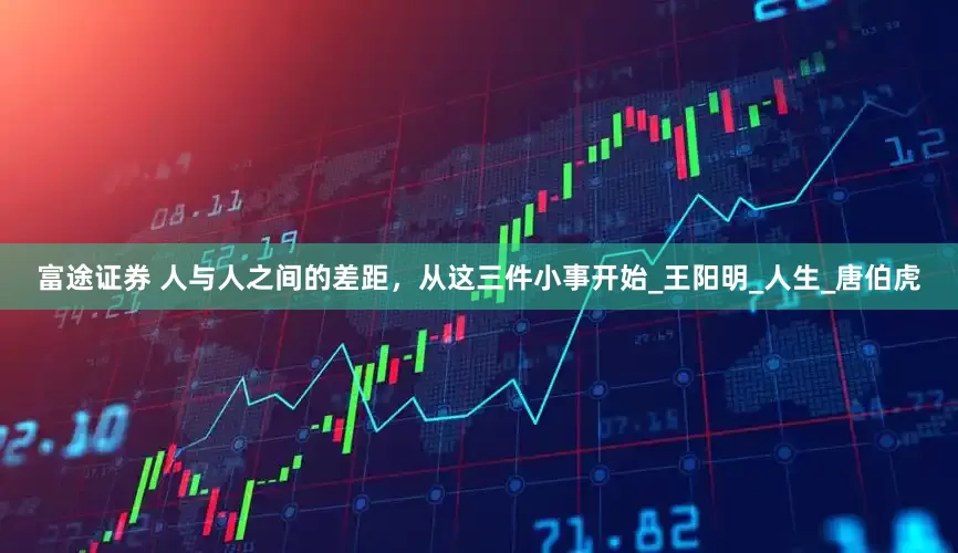 富途证券 人与人之间的差距，从这三件小事开始_王阳明_人生_唐伯虎