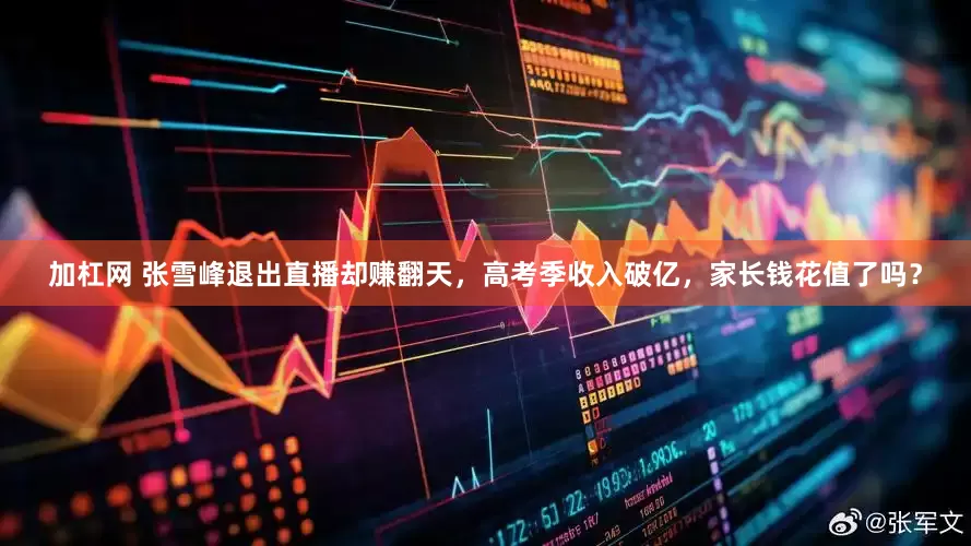 加杠网 张雪峰退出直播却赚翻天，高考季收入破亿，家长钱花值了吗？