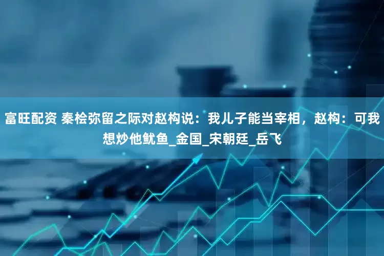 富旺配资 秦桧弥留之际对赵构说：我儿子能当宰相，赵构：可我想炒他鱿鱼_金国_宋朝廷_岳飞