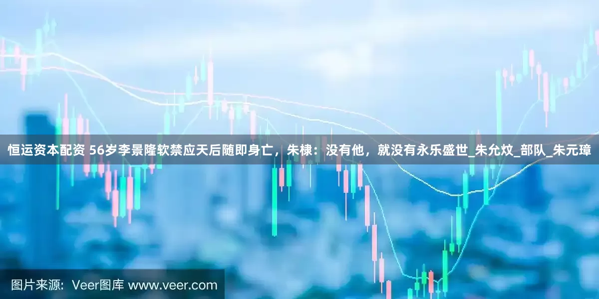 恒运资本配资 56岁李景隆软禁应天后随即身亡，朱棣：没有他，就没有永乐盛世_朱允炆_部队_朱元璋