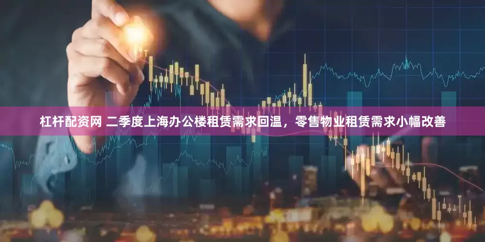 杠杆配资网 二季度上海办公楼租赁需求回温，零售物业租赁需求小幅改善