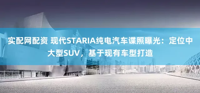 实配网配资 现代STARIA纯电汽车谍照曝光：定位中大型SUV，基于现有车型打造