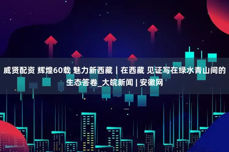 威贤配资 辉煌60载 魅力新西藏｜在西藏 见证写在绿水青山间的生态答卷_大皖新闻 | 安徽网