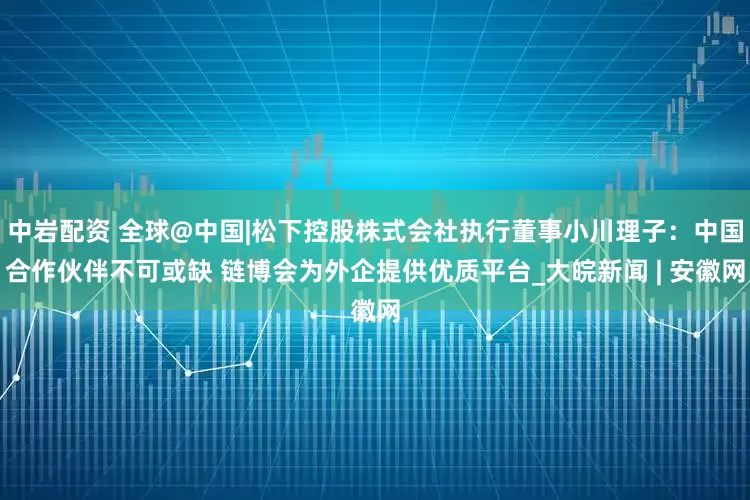 中岩配资 全球@中国|松下控股株式会社执行董事小川理子：中国合作伙伴不可或缺 链博会为外企提供优质平台_大皖新闻 | 安徽网
