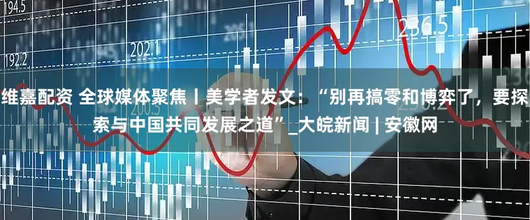 维嘉配资 全球媒体聚焦丨美学者发文：“别再搞零和博弈了，要探索与中国共同发展之道”_大皖新闻 | 安徽网