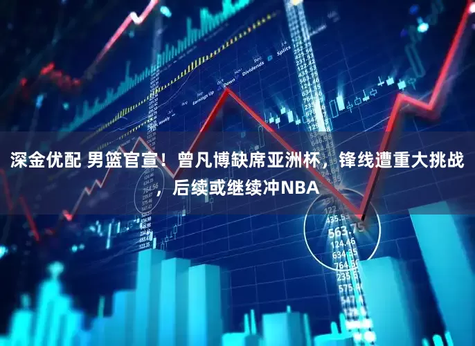 深金优配 男篮官宣！曾凡博缺席亚洲杯，锋线遭重大挑战，后续或继续冲NBA