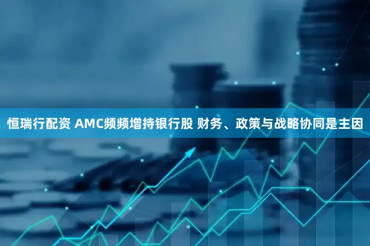 恒瑞行配资 AMC频频增持银行股 财务、政策与战略协同是主因