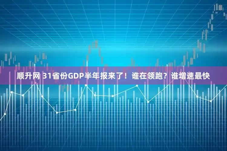 顺升网 31省份GDP半年报来了！谁在领跑？谁增速最快
