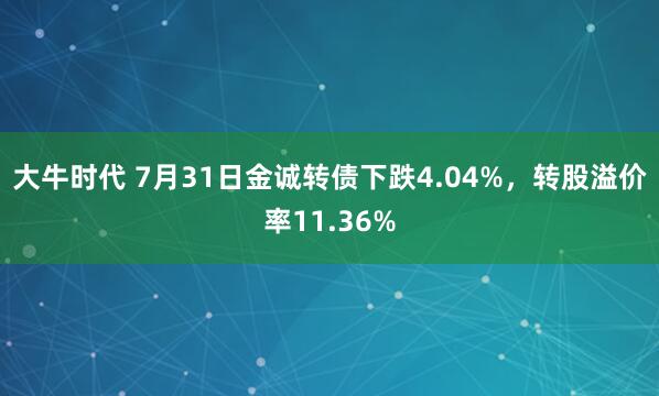 大牛时代 7月31日金诚转债下跌4.04%，转股溢价率11.36%