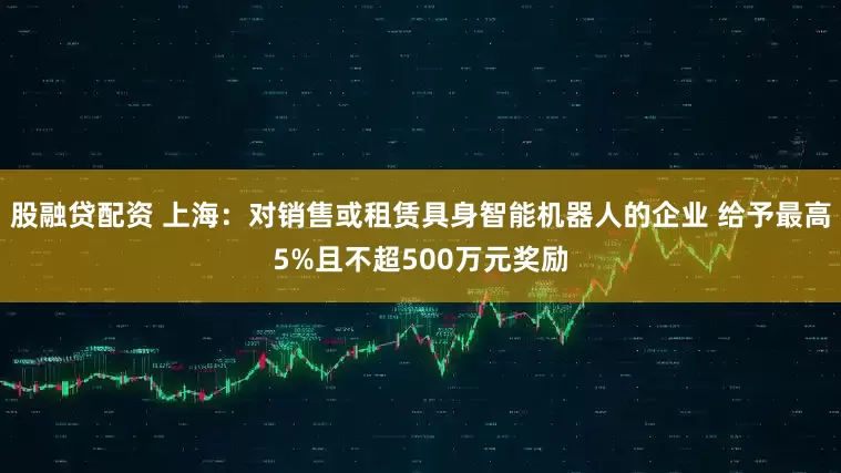 股融贷配资 上海：对销售或租赁具身智能机器人的企业 给予最高5%且不超500万元奖励