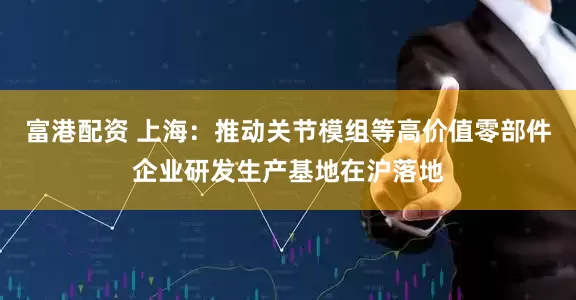 富港配资 上海：推动关节模组等高价值零部件企业研发生产基地在沪落地