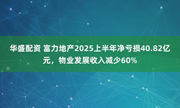 华盛配资 富力地产2025上半年净亏损40.82亿元，物业发展收入减少60%