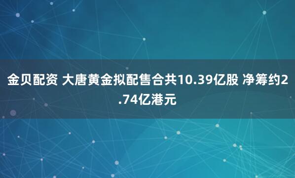 金贝配资 大唐黄金拟配售合共10.39亿股 净筹约2.74亿港元