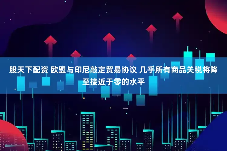 股天下配资 欧盟与印尼敲定贸易协议 几乎所有商品关税将降至接近于零的水平