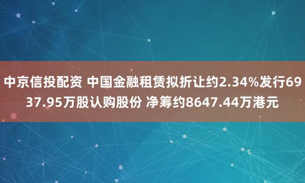 中京信投配资 中国金融租赁拟折让约2.34%发行6937.95万股认购股份 净筹约8647.44万港元