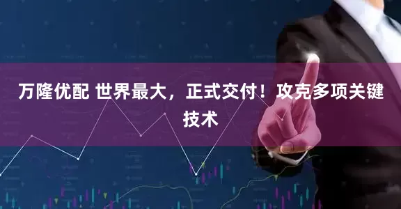 万隆优配 世界最大，正式交付！攻克多项关键技术
