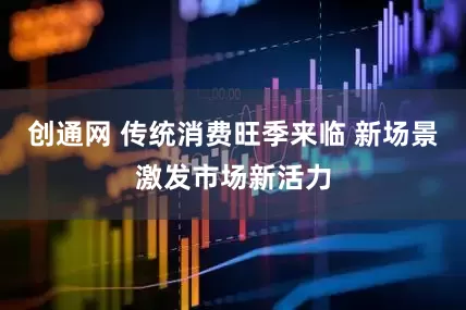 创通网 传统消费旺季来临 新场景激发市场新活力
