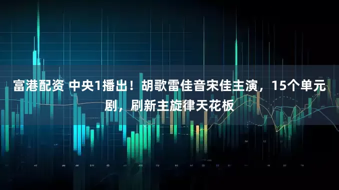 富港配资 中央1播出！胡歌雷佳音宋佳主演，15个单元剧，刷新主旋律天花板