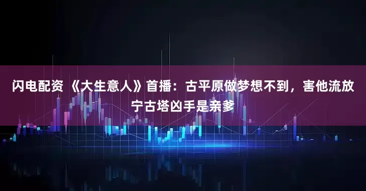 闪电配资 《大生意人》首播：古平原做梦想不到，害他流放宁古塔凶手是亲爹