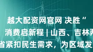 越大配资网官网 决胜“十四五” 消费启新程 | 山西、吉林两省紧扣民生需求，为区域发展注入不竭动力