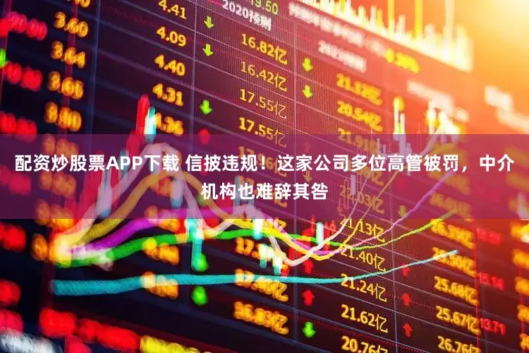 配资炒股票APP下载 信披违规！这家公司多位高管被罚，中介机构也难辞其咎