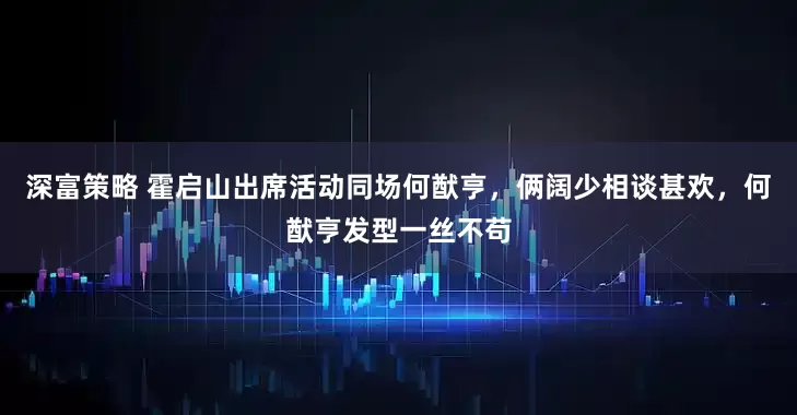 深富策略 霍启山出席活动同场何猷亨,俩阔少相谈甚欢,何猷亨发型一丝不苟