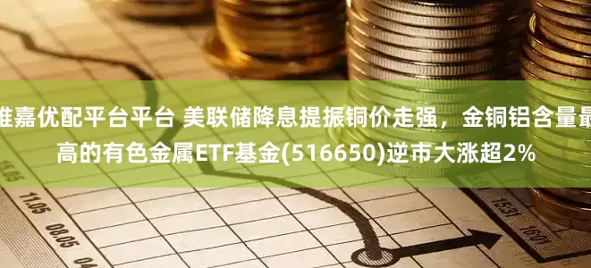 维嘉优配平台平台 美联储降息提振铜价走强，金铜铝含量最高的有色金属ETF基金(516650)逆市大涨超2%