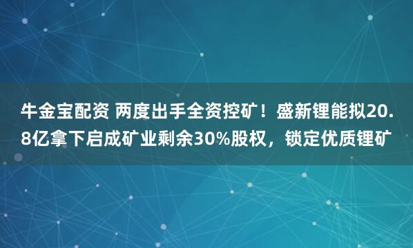 牛金宝配资 两度出手全资控矿！盛新锂能拟20.8亿拿下启成矿业剩余30%股权，锁定优质锂矿