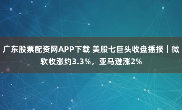 广东股票配资网APP下载 美股七巨头收盘播报｜微软收涨约3.3%，亚马逊涨2%