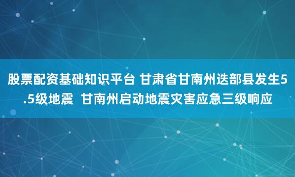 股票配资基础知识平台 甘肃省甘南州迭部县发生5.5级地震  甘南州启动地震灾害应急三级响应