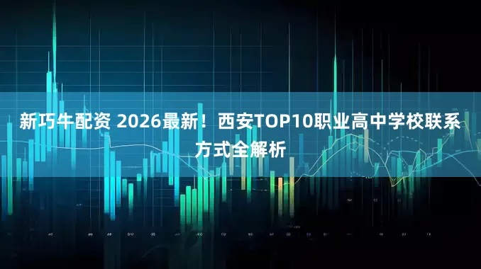 新巧牛配资 2026最新！西安TOP10职业高中学校联系方式全解析