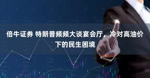 倍牛证券 特朗普频频大谈宴会厅，冷对高油价下的民生困境